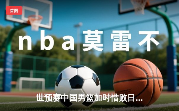 世预赛中国男篮加时惜败日本，三分哑火成致命伤