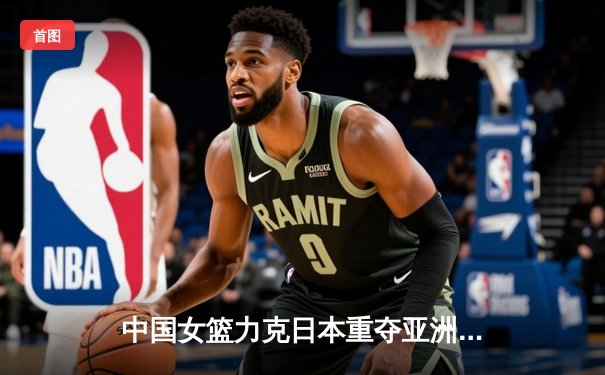 中国女篮力克日本重夺亚洲杯冠军，韩旭狂砍26+10荣膺MVP