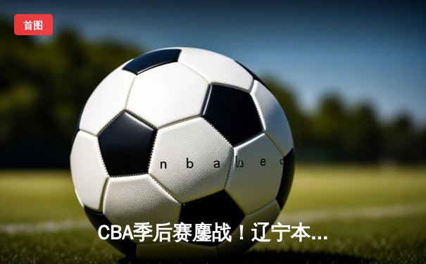 CBA季后赛鏖战！辽宁本钢加时险胜广东东莞大益，赵继伟砍下31分准三双