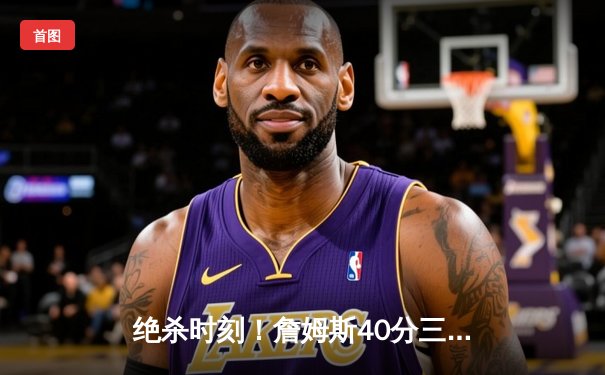绝杀时刻！詹姆斯40分三双加时救主，湖人险胜勇士夺赛季关键卡位战