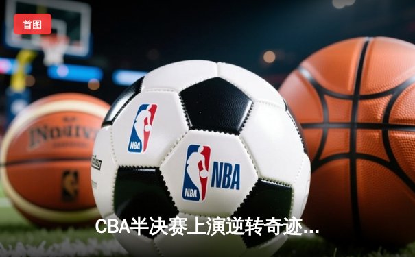 CBA半决赛上演逆转奇迹！辽宁本钢加时险胜广东宏远，赵继伟砍下31分