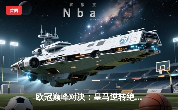 欧冠巅峰对决：皇马逆转绝杀曼城，维尼修斯封神之战引爆伯纳乌