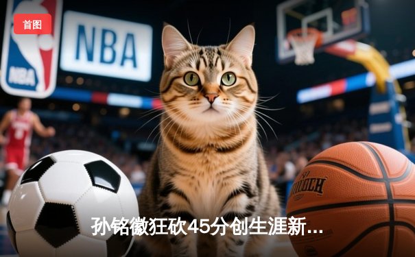 孙铭徽狂砍45分创生涯新高，广厦加时险胜广东，CBA季后赛再迎经典对决
