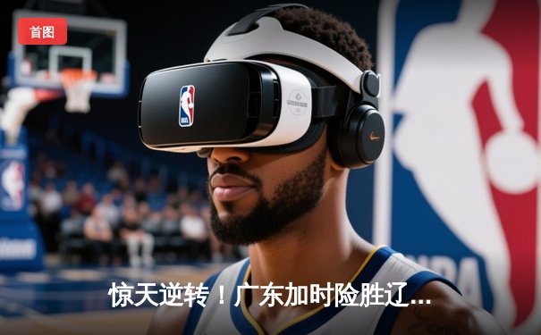 惊天逆转！广东加时险胜辽宁，胡明轩33分主宰天王山之战