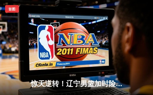 惊天逆转！辽宁男篮加时险胜广东，赵继伟37分创生涯新高